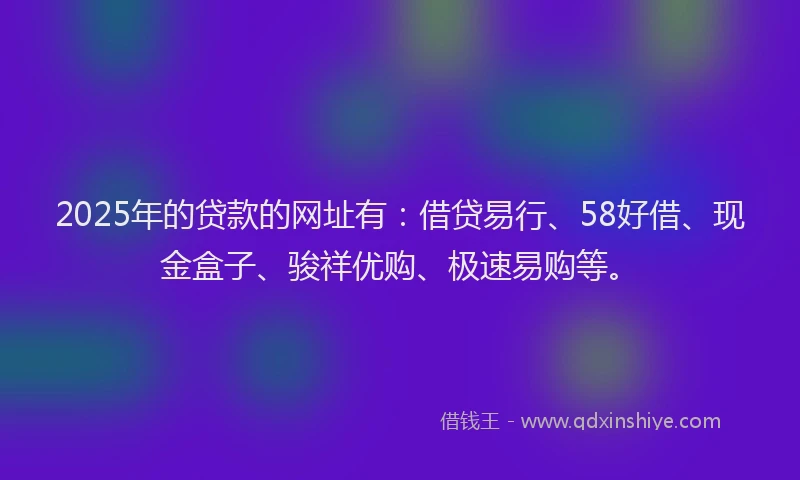 2025年的贷款的网址有：借贷易行、58好借、现金盒子、骏祥优购、极速易购等。