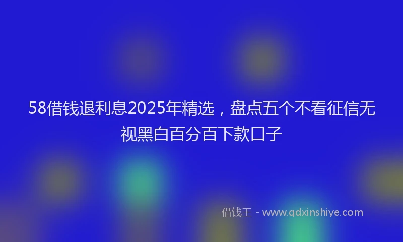 58借钱退利息2025年精选，盘点五个不看征信无视黑白百分百下款口子