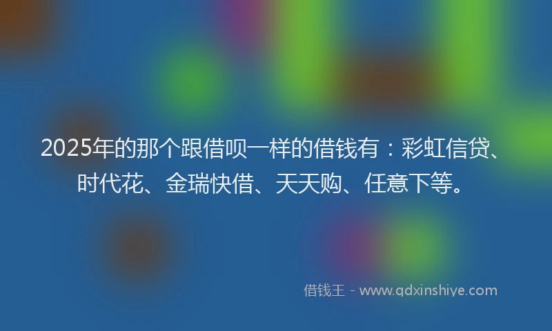2025年的那个跟借呗一样的借钱有：彩虹信贷、时代花、金瑞快借、天天购、任意下等。