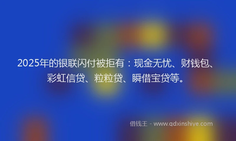 2025年的银联闪付被拒有：现金无忧、财钱包、彩虹信贷、粒粒贷、瞬借宝贷等。