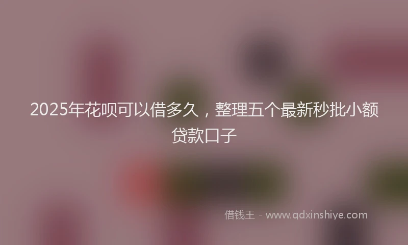 2025年花呗可以借多久，整理五个最新秒批小额贷款口子
