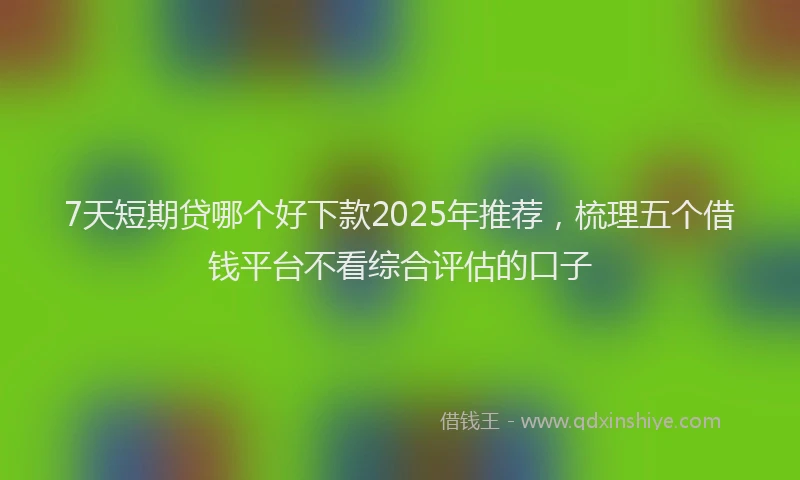 7天短期贷哪个好下款2025年推荐，梳理五个借钱平台不看综合评估的口子