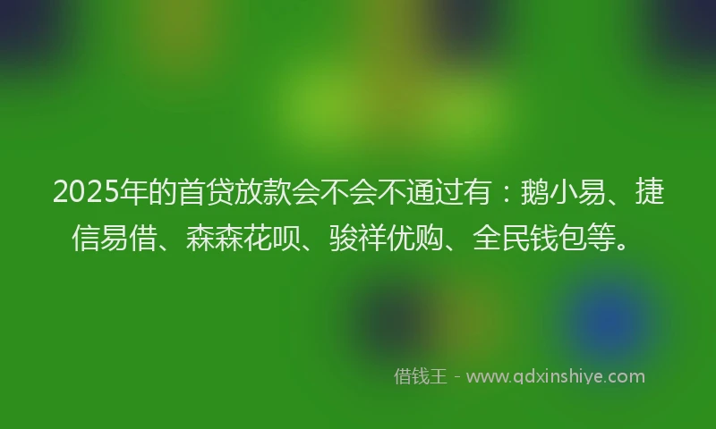 2025年的首贷放款会不会不通过有：鹅小易、捷信易借、森森花呗、骏祥优购、全民钱包等。