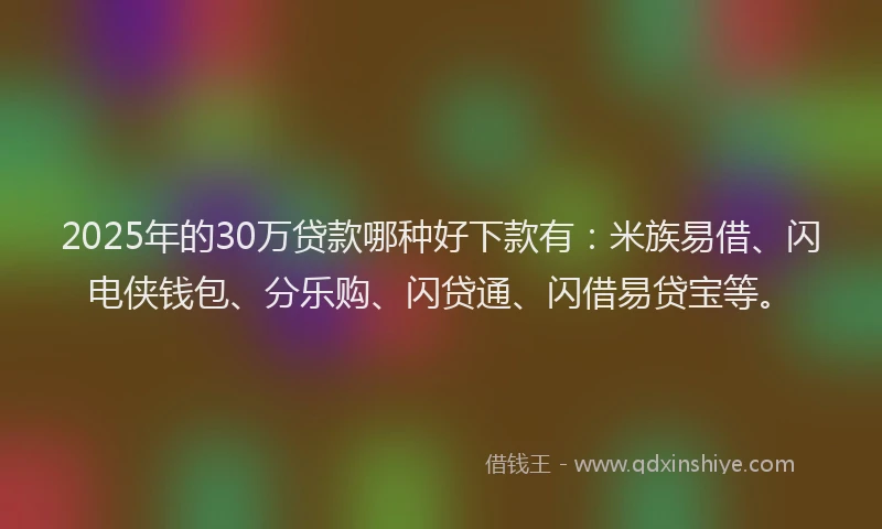 2025年的30万贷款哪种好下款有：米族易借、闪电侠钱包、分乐购、闪贷通、闪借易贷宝等。