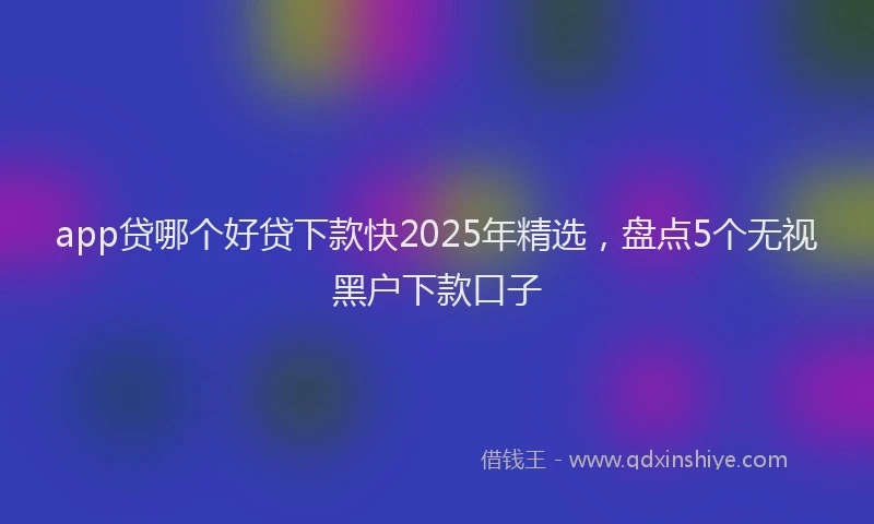 app贷哪个好贷下款快2025年精选，盘点5个无视黑户下款口子