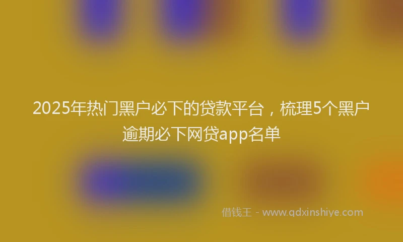 2025年热门黑户必下的贷款平台,梳理5个黑户逾期必下网贷app名单
