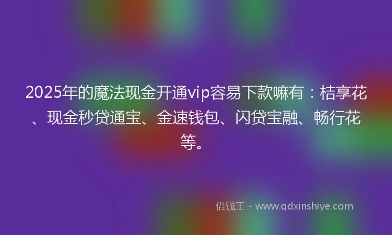2025年的魔法现金开通vip容易下款嘛有：桔享花、现金秒贷通宝、金速钱包、闪贷宝融、畅行花等。