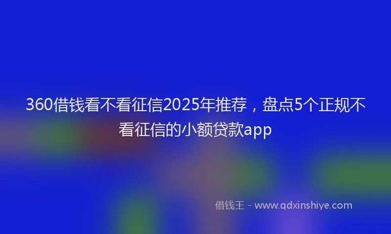 360借钱看不看征信2025年推荐，盘点5个正规不看征信的小额贷款app