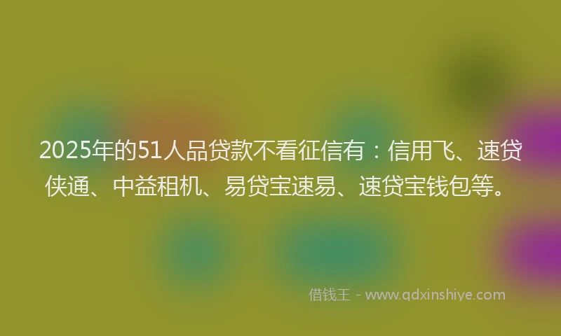 2025年的51人品贷款不看征信有：信用飞、速贷侠通、中益租机、易贷宝速易、速贷宝钱包等。