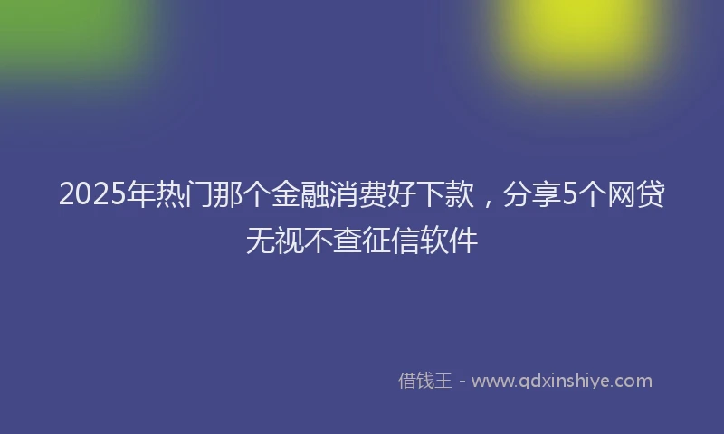 2025年热门那个金融消费好下款，分享5个网贷无视不查征信软件
