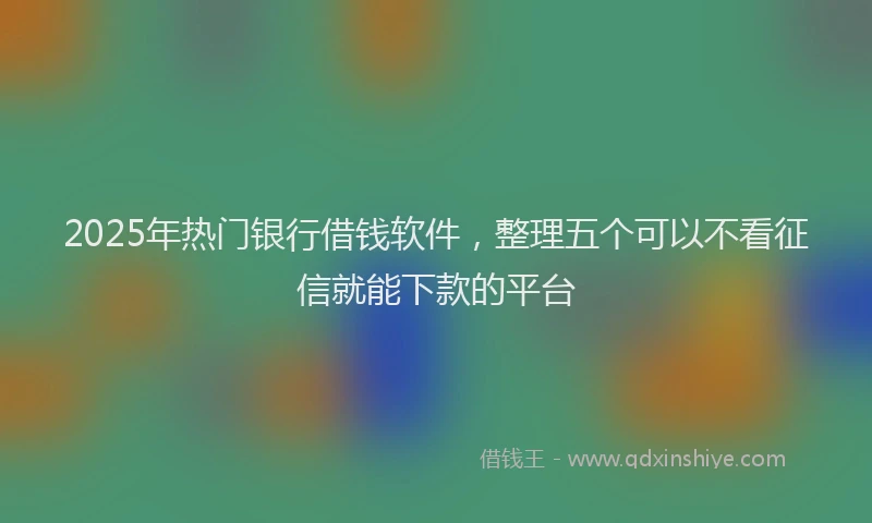 2025年热门银行借钱软件，整理五个可以不看征信就能下款的平台