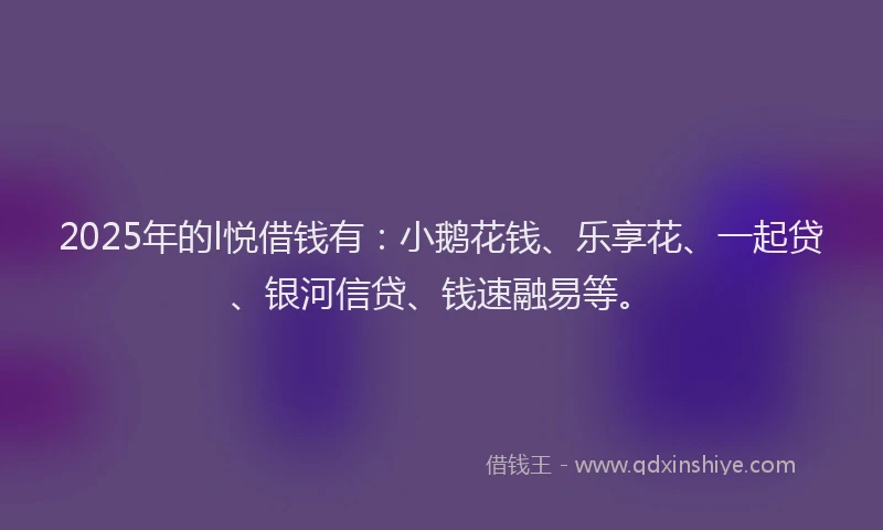 2025年的l悦借钱有：小鹅花钱、乐享花、一起贷、银河信贷、钱速融易等。
