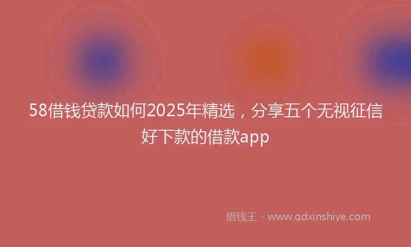 58借钱贷款如何2025年精选，分享五个无视征信好下款的借款app