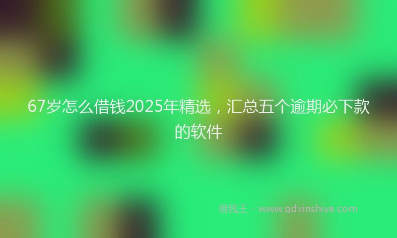 67岁怎么借钱2025年精选，汇总五个逾期必下款的软件