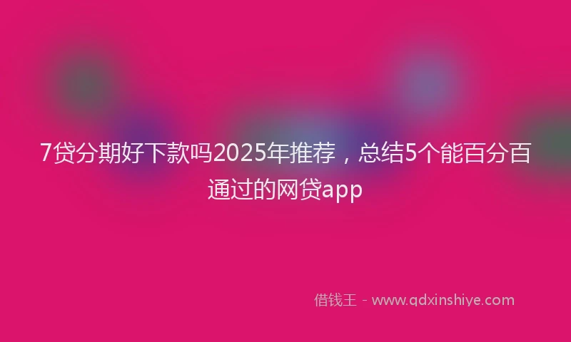 7贷分期好下款吗2025年推荐，总结5个能百分百通过的网贷app