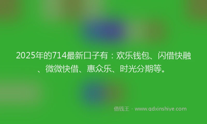 2025年的714最新口子有：欢乐钱包、闪借快融、微微快借、惠众乐、时光分期等。