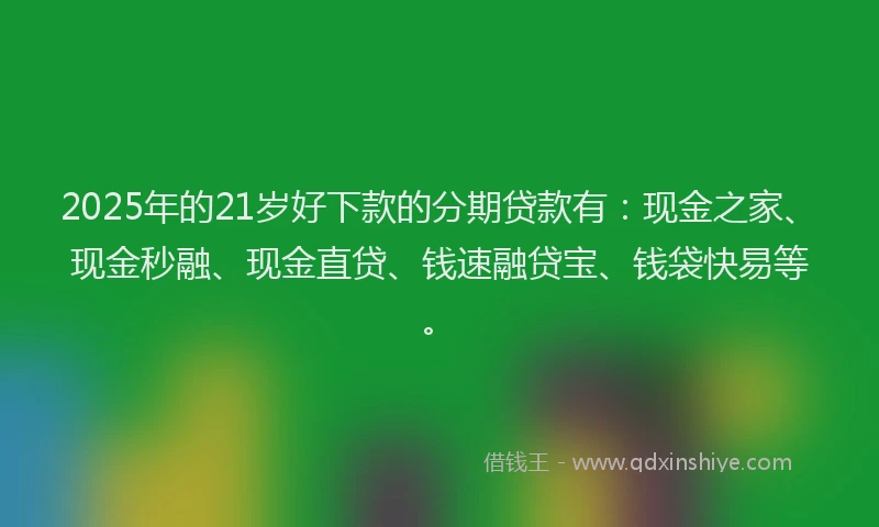 2025年的21岁好下款的分期贷款有：现金之家、现金秒融、现金直贷、钱速融贷宝、钱袋快易等。