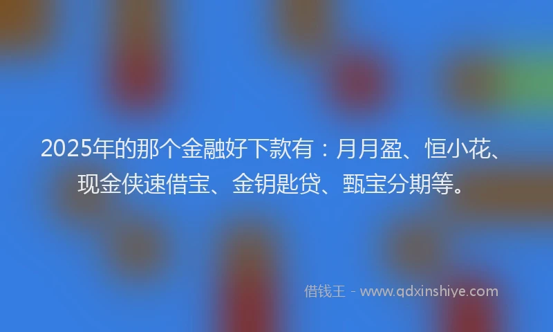 2025年的那个金融好下款有：月月盈、恒小花、现金侠速借宝、金钥匙贷、甄宝分期等。