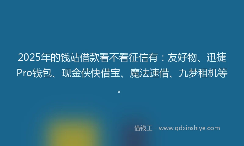 2025年的钱站借款看不看征信有：友好物、迅捷Pro钱包、现金侠快借宝、魔法速借、九梦租机等。