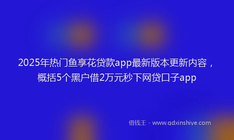 2025年热门鱼享花贷款app最新版本更新内容，概括5个黑户借2万元秒下网贷口子app