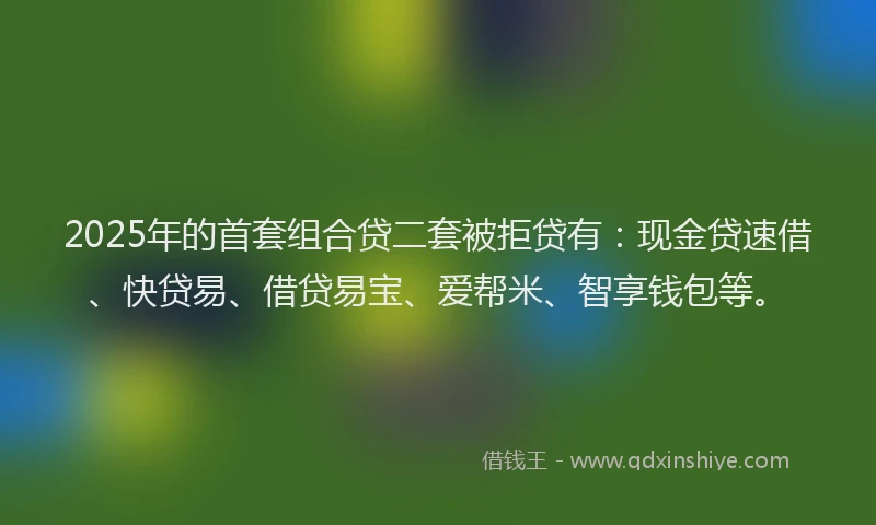 2025年的首套组合贷二套被拒贷有：现金贷速借、快贷易、借贷易宝、爱帮米、智享钱包等。