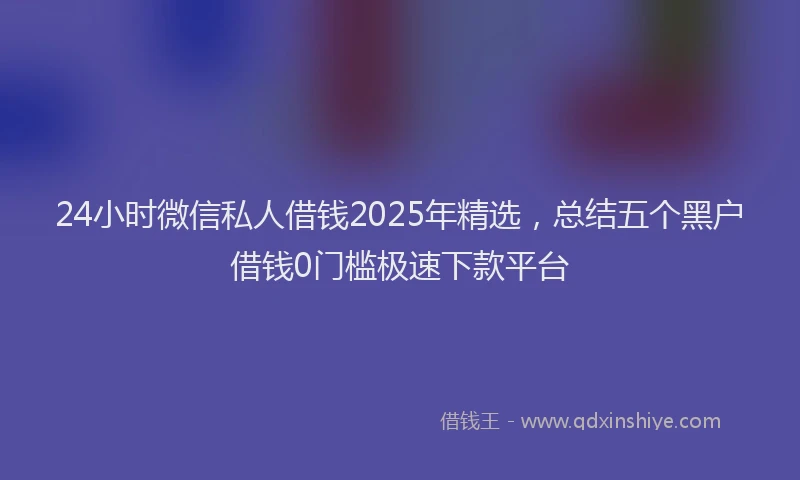 24小时微信私人借钱2025年精选，总结五个黑户借钱0门槛极速下款平台