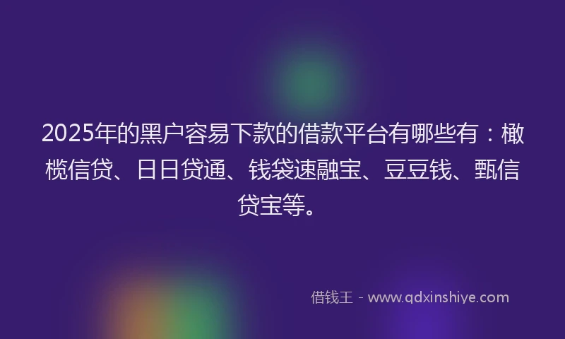 2025年的黑户容易下款的借款平台有哪些有：橄榄信贷、日日贷通、钱袋速融宝、豆豆钱、甄信贷宝等。