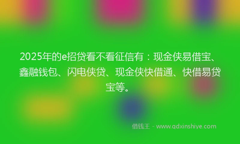 2025年的e招贷看不看征信有：现金侠易借宝、鑫融钱包、闪电侠贷、现金侠快借通、快借易贷宝等。