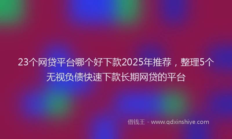 23个网贷平台哪个好下款2025年推荐，整理5个无视负债快速下款长期网贷的平台