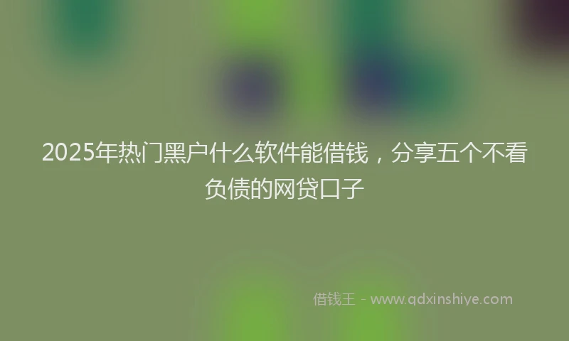 2025年热门黑户什么软件能借钱，分享五个不看负债的网贷口子
