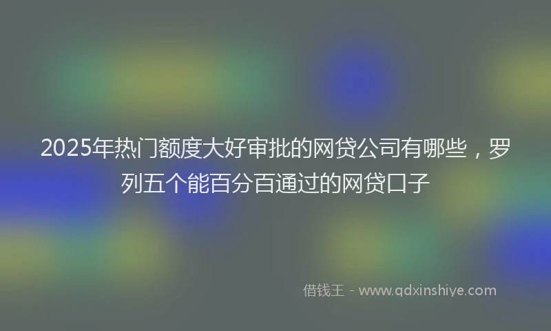 2025年热门额度大好审批的网贷公司有哪些，罗列五个能百分百通过的网贷口子