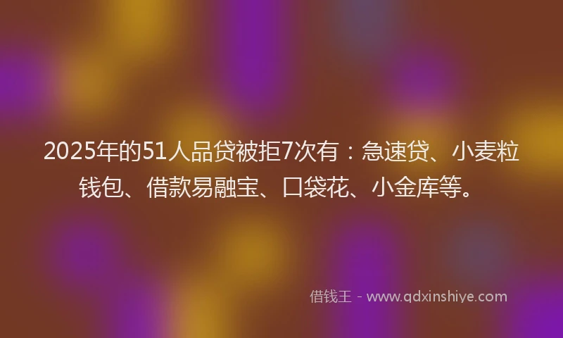 2025年的51人品贷被拒7次有：急速贷、小麦粒钱包、借款易融宝、口袋花、小金库等。