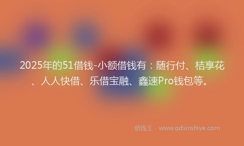 2025年的51借钱-小额借钱有：随行付、桔享花、人人快借、乐借宝融、鑫速Pro钱包等。