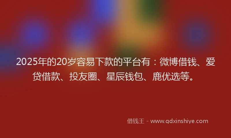 2025年的20岁容易下款的平台有：微博借钱、爱贷借款、投友圈、星辰钱包、鹿优选等。