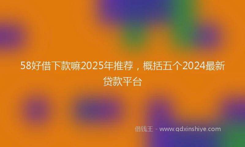 58好借下款嘛2025年推荐，概括五个2024最新贷款平台