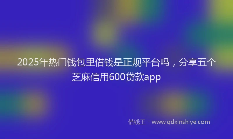 2025年热门钱包里借钱是正规平台吗，分享五个芝麻信用600贷款app