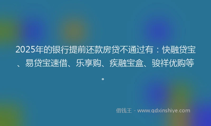 2025年的银行提前还款房贷不通过有：快融贷宝、易贷宝速借、乐享购、疾融宝盒、骏祥优购等。