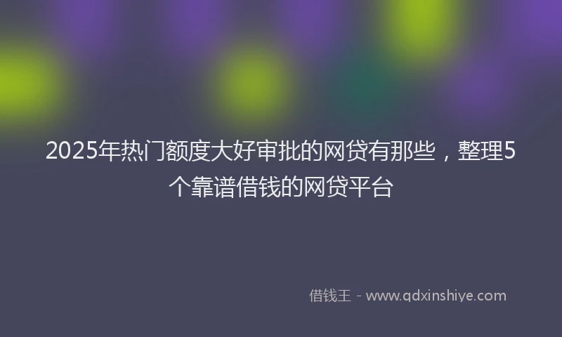 2025年热门额度大好审批的网贷有那些，整理5个靠谱借钱的网贷平台