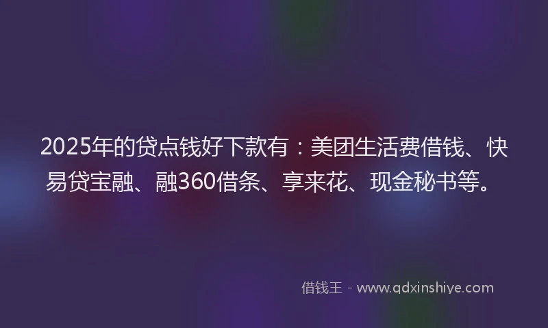 2025年的贷点钱好下款有：美团生活费借钱、快易贷宝融、融360借条、享来花、现金秘书等。