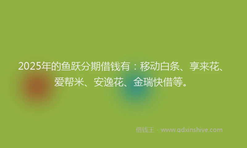 2025年的鱼跃分期借钱有：移动白条、享来花、爱帮米、安逸花、金瑞快借等。
