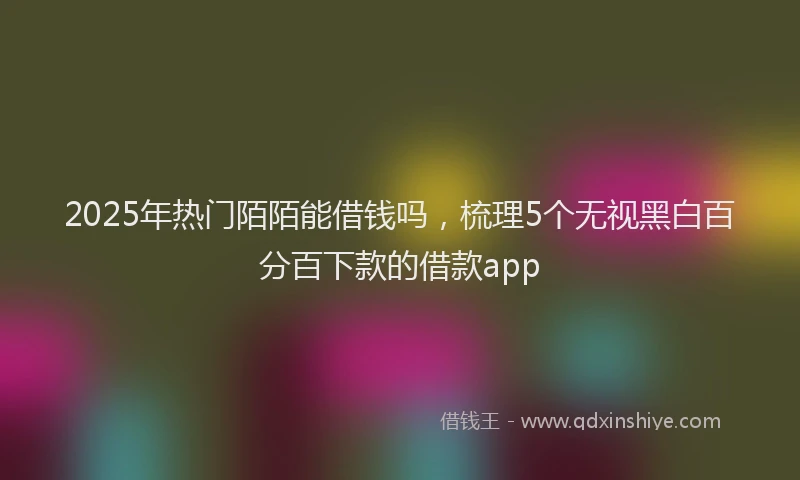 2025年热门陌陌能借钱吗，梳理5个无视黑白百分百下款的借款app