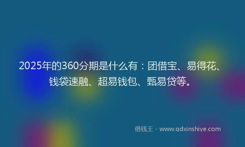 2025年的360分期是什么有：团借宝、易得花、钱袋速融、超易钱包、甄易贷等。