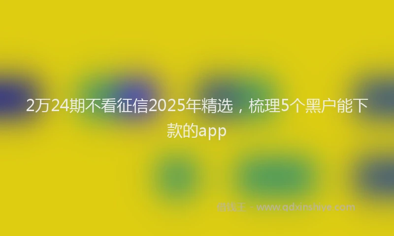 2万24期不看征信2025年精选，梳理5个黑户能下款的app