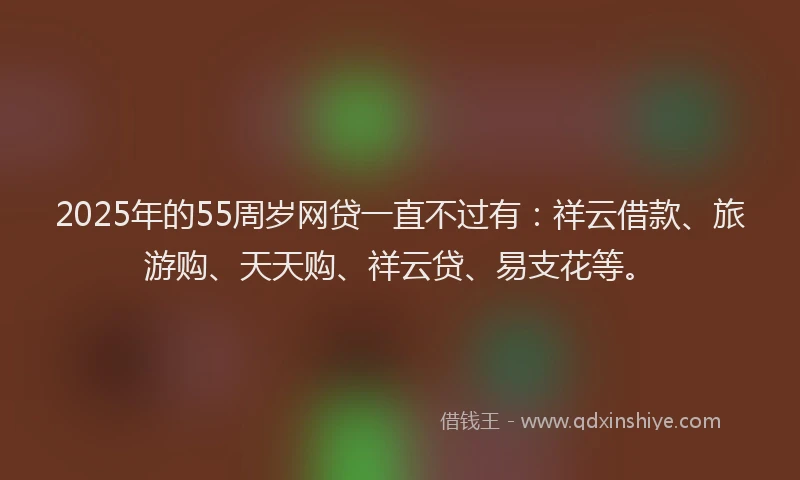 2025年的55周岁网贷一直不过有：祥云借款、旅游购、天天购、祥云贷、易支花等。