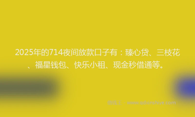 2025年的714夜间放款口子有：臻心贷、三枝花、福星钱包、快乐小租、现金秒借通等。