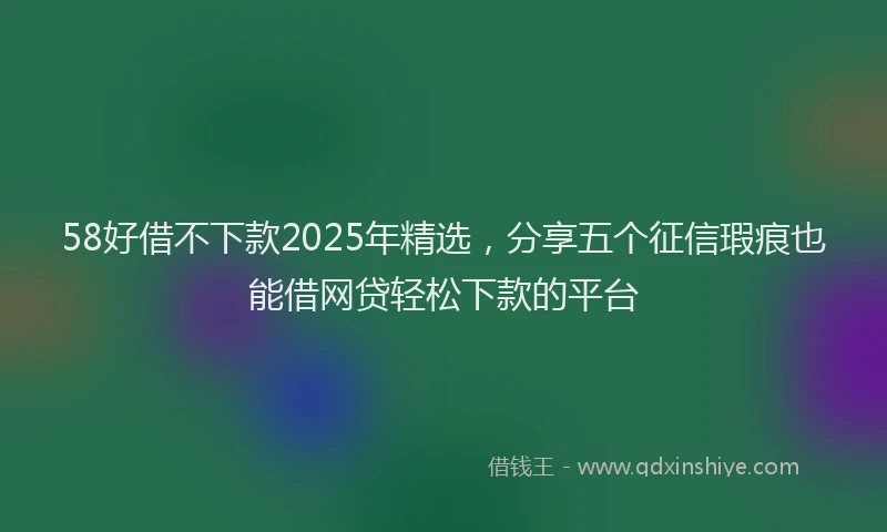 58好借不下款2025年精选，分享五个征信瑕疵也能借网贷轻松下款的平台