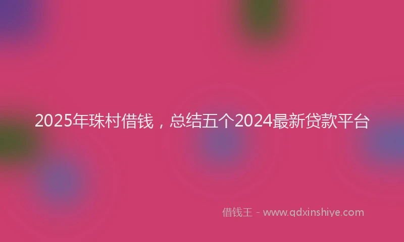 2025年珠村借钱，总结五个2024最新贷款平台