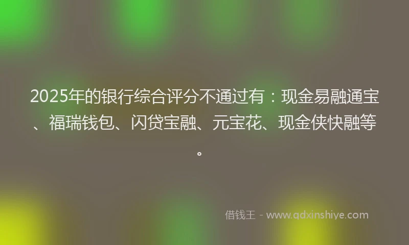 2025年的银行综合评分不通过有：现金易融通宝、福瑞钱包、闪贷宝融、元宝花、现金侠快融等。