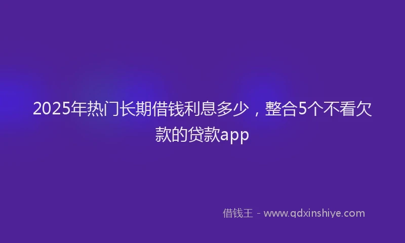 2025年热门长期借钱利息多少，整合5个不看欠款的贷款app