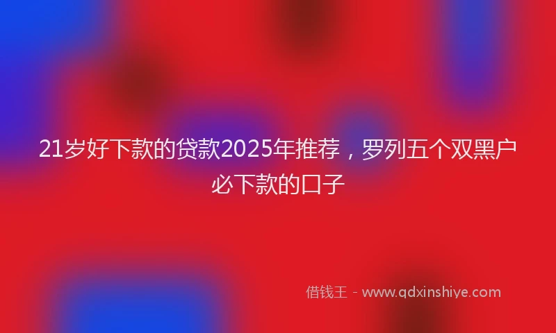 21岁好下款的贷款2025年推荐，罗列五个双黑户必下款的口子